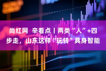 尚红网  辛看点丨两类“人”+四步走，山东这样“玩转”具身智能